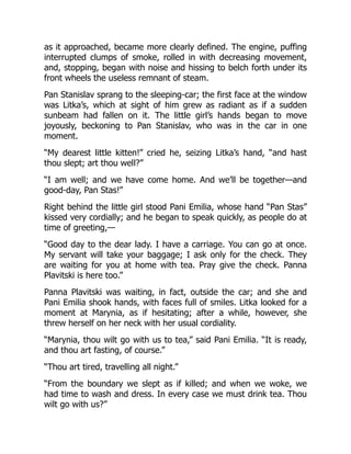 as it approached, became more clearly defined. The engine, puffing
interrupted clumps of smoke, rolled in with decreasing movement,
and, stopping, began with noise and hissing to belch forth under its
front wheels the useless remnant of steam.
Pan Stanislav sprang to the sleeping-car; the first face at the window
was Litka’s, which at sight of him grew as radiant as if a sudden
sunbeam had fallen on it. The little girl’s hands began to move
joyously, beckoning to Pan Stanislav, who was in the car in one
moment.
“My dearest little kitten!” cried he, seizing Litka’s hand, “and hast
thou slept; art thou well?”
“I am well; and we have come home. And we’ll be together—and
good-day, Pan Stas!”
Right behind the little girl stood Pani Emilia, whose hand “Pan Stas”
kissed very cordially; and he began to speak quickly, as people do at
time of greeting,—
“Good day to the dear lady. I have a carriage. You can go at once.
My servant will take your baggage; I ask only for the check. They
are waiting for you at home with tea. Pray give the check. Panna
Plavitski is here too.”
Panna Plavitski was waiting, in fact, outside the car; and she and
Pani Emilia shook hands, with faces full of smiles. Litka looked for a
moment at Marynia, as if hesitating; after a while, however, she
threw herself on her neck with her usual cordiality.
“Marynia, thou wilt go with us to tea,” said Pani Emilia. “It is ready,
and thou art fasting, of course.”
“Thou art tired, travelling all night.”
“From the boundary we slept as if killed; and when we woke, we
had time to wash and dress. In every case we must drink tea. Thou
wilt go with us?”
 