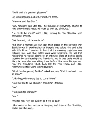 “I will, with the greatest pleasure.”
But Litka began to pull at her mother’s dress.
“Mamma, and Pan Stas.”
“But, naturally, Pan Stas too,—he thought of everything. Thanks to
him, everything is ready. He must go with us, of course.”
“He must; he must!” cried Litka, turning to Pan Stanislav, who
answered, smiling,—
“Not he must; but he wants to.”
And after a moment all four took their places in the carriage. Pan
Stanislav was in excellent humor. Marynia was before him, and at his
side little Litka. It seemed to him that the morning brightness was
entering him, and that better days were beginning. He felt that
henceforth he would belong to an intimate circle of beings bound
together by comradeship and friendship, and in that circle would be
Marynia. Now she was sitting there before him, near his eye, and
near the friendship which both felt for Pani Emilia and Litka.
Meanwhile all four were talking joyously.
“What has happened, Emilka,” asked Marynia, “that thou hast come
so soon?”
“Litka begged so every day to come home.”
“Dost not like to live abroad?” asked Pan Stanislav.
“No.”
“Homesick for Warsaw?”
“Yes.”
“And for me? Now tell quickly, or it will be bad.”
Litka looked at her mother, at Marynia, and then at Pan Stanislav;
and at last she said,—
 