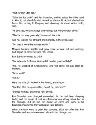 “And for Pan Stas too.”
“Take this for that!” said Pan Stanislav, and he seized her little hand
to kiss it; but she defended herself as she could. At last she hid her
hand. He, turning to Marynia, and showing his sound white teeth,
said,—
“As you see, we are always quarrelling; but we love each other.”
“That is the way generally,” answered Marynia.
And he, looking her straight and honestly in the eyes, said,—
“Oh that it were the way generally!”
Marynia blushed slightly and grew more serious, but said nothing,
and began to converse with Pani Emilia.
Pan Stanislav turned to Litka.
“But where is Professor Vaskovski? Has he gone to Italy?”
“No. He stopped at Chenstohova, and will come the day after to-
morrow.”
“Is he well?”
“He is.”
Here the little girl looked at her friend, and said,—
“But Pan Stas has grown thin; hasn’t he, mamma?”
“Indeed he has,” answered Pani Emilia.
Pan Stanislav was changed somewhat, for he had been sleeping
badly, and the cause of that sleeplessness was sitting before him in
the carriage. But he laid the blame on cares and labor in his
business. Meanwhile they arrived at Pani Emilia’s.
When the lady went to greet her servants, Litka ran after her. Pan
Stanislav and Marynia remained alone in the dining-room.
 