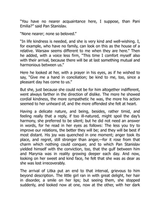 “You have no nearer acquaintance here, I suppose, than Pani
Emilia?” said Pan Stanislav.
“None nearer; none so beloved.”
“In life kindness is needed, and she is very kind and well-wishing. I,
for example, who have no family, can look on this as the house of a
relative. Warsaw seems different to me when they are here.” Then
he added, with a voice less firm, “This time I comfort myself also
with their arrival, because there will be at last something mutual and
harmonious between us.”
Here he looked at her, with a prayer in his eyes, as if he wished to
say, “Give me a hand in conciliation; be kind to me, too, since a
pleasant day has come to us.”
But she, just because she could not be for him altogether indifferent,
went always farther in the direction of dislike. The more he showed
cordial kindness, the more sympathetic he was, the more his action
seemed to her unheard of, and the more offended she felt at heart.
Having a delicate nature, and being, besides, rather timid, and
feeling really that a reply, if too ill-natured, might spoil the day’s
harmony, she preferred to be silent; but he did not need an answer
in words, for he read in her eyes as follows: The less you try to
improve our relations, the better they will be; and they will be best if
most distant. His joy was quenched in one moment; anger took its
place, and regret, still stronger than anger,—for it rose from that
charm which nothing could conquer, and to which Pan Stanislav
yielded himself with the conviction, too, that the gulf between him
and Marynia was in reality growing deeper each day. And now,
looking on her sweet and kind face, he felt that she was as dear as
she was lost irrecoverably.
The arrival of Litka put an end to that interval, grievous to him
beyond description. The little girl ran in with great delight, her hair
in disorder, a smile on her lips; but seeing them, she stopped
suddenly, and looked now at one, now at the other, with her dark
 