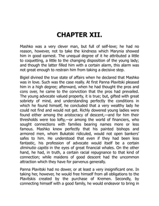 CHAPTER XII.
Mashko was a very clever man, but full of self-love; he had no
reason, however, not to take the kindness which Marynia showed
him in good earnest. The unequal degree of it he attributed a little
to coquetting, a little to the changing disposition of the young lady;
and though the latter filled him with a certain alarm, this alarm was
not great enough to restrain him from taking a decisive step.
Bigiel divined the true state of affairs when he declared that Mashko
was in love. Such was the case really. At first Panna Plavitski pleased
him in a high degree; afterward, when he had thought the pros and
cons over, he came to the conviction that the pros had prevailed.
The young advocate valued property, it is true; but, gifted with great
sobriety of mind, and understanding perfectly the conditions in
which he found himself, he concluded that a very wealthy lady he
could not find and would not get. Richly dowered young ladies were
found either among the aristocracy of descent,—and for him their
thresholds were too lofty,—or among the world of financiers, who
sought connections with families bearing names more or less
famous. Mashko knew perfectly that his painted bishops and
armored men, whom Bukatski ridiculed, would not open bankers’
safes to him. He understood that even if they had been less
fantastic, his profession of advocate would itself be a certain
diminutio capitis in the eyes of great financial whales. On the other
hand, he had, in truth, a certain racial repugnance to that kind of
connection; while maidens of good descent had the uncommon
attraction which they have for parvenus generally.
Panna Plavitski had no dower, or at least a very insignificant one. In
taking her, however, he would free himself from all obligations to the
Plavitskis created by the purchase of Kremen. Secondly, by
connecting himself with a good family, he would endeavor to bring in
 