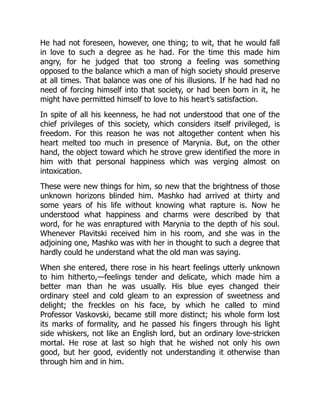 He had not foreseen, however, one thing; to wit, that he would fall
in love to such a degree as he had. For the time this made him
angry, for he judged that too strong a feeling was something
opposed to the balance which a man of high society should preserve
at all times. That balance was one of his illusions. If he had had no
need of forcing himself into that society, or had been born in it, he
might have permitted himself to love to his heart’s satisfaction.
In spite of all his keenness, he had not understood that one of the
chief privileges of this society, which considers itself privileged, is
freedom. For this reason he was not altogether content when his
heart melted too much in presence of Marynia. But, on the other
hand, the object toward which he strove grew identified the more in
him with that personal happiness which was verging almost on
intoxication.
These were new things for him, so new that the brightness of those
unknown horizons blinded him. Mashko had arrived at thirty and
some years of his life without knowing what rapture is. Now he
understood what happiness and charms were described by that
word, for he was enraptured with Marynia to the depth of his soul.
Whenever Plavitski received him in his room, and she was in the
adjoining one, Mashko was with her in thought to such a degree that
hardly could he understand what the old man was saying.
When she entered, there rose in his heart feelings utterly unknown
to him hitherto,—feelings tender and delicate, which made him a
better man than he was usually. His blue eyes changed their
ordinary steel and cold gleam to an expression of sweetness and
delight; the freckles on his face, by which he called to mind
Professor Vaskovski, became still more distinct; his whole form lost
its marks of formality, and he passed his fingers through his light
side whiskers, not like an English lord, but an ordinary love-stricken
mortal. He rose at last so high that he wished not only his own
good, but her good, evidently not understanding it otherwise than
through him and in him.
 