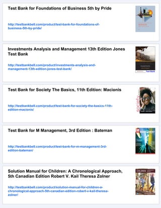 Test Bank for Foundations of Business 5th by Pride
http://testbankbell.com/product/test-bank-for-foundations-of-
business-5th-by-pride/
Investments Analysis and Management 13th Edition Jones
Test Bank
http://testbankbell.com/product/investments-analysis-and-
management-13th-edition-jones-test-bank/
Test Bank for Society The Basics, 11th Edition: Macionis
http://testbankbell.com/product/test-bank-for-society-the-basics-11th-
edition-macionis/
Test Bank for M Management, 3rd Edition : Bateman
http://testbankbell.com/product/test-bank-for-m-management-3rd-
edition-bateman/
Solution Manual for Children: A Chronological Approach,
5th Canadian Edition Robert V. Kail Theresa Zolner
http://testbankbell.com/product/solution-manual-for-children-a-
chronological-approach-5th-canadian-edition-robert-v-kail-theresa-
zolner/
 