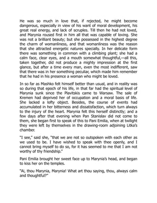 He was so much in love that, if rejected, he might become
dangerous, especially in view of his want of moral development, his
great real energy, and lack of scruples. Till then he had not loved,
and Marynia roused first in him all that was capable of loving. She
was not a brilliant beauty; but she possessed in the highest degree
the charm of womanliness, and that womanliness was the reason
that she attracted energetic natures specially. In her delicate form
there was something in common with a climbing plant; she had a
calm face, clear eyes, and a mouth somewhat thoughtful,—all this,
taken together, did not produce a mighty impression at the first
glance, but after a time every man, even the most indifferent, saw
that there was in her something peculiar, which made him remember
that he had in his presence a woman who might be loved.
In so far as Mashko felt himself better than usual, and in reality was
so during that epoch of his life, in that far had the spiritual level of
Marynia sunk since the Plavitskis came to Warsaw. The sale of
Kremen had deprived her of occupation and a moral basis of life.
She lacked a lofty object. Besides, the course of events had
accumulated in her bitterness and dissatisfaction, which turn always
to the injury of the heart. Marynia felt this herself distinctly; and a
few days after that evening when Pan Stanislav did not come to
them, she began first to speak of this to Pani Emilia, when at twilight
they were left by themselves in the drawing-room adjoining Litka’s
chamber.
“I see,” said she, “that we are not so outspoken with each other as
we used to be. I have wished to speak with thee openly, and I
cannot bring myself to do so, for it has seemed to me that I am not
worthy of thy friendship.”
Pani Emilia brought her sweet face up to Marynia’s head, and began
to kiss her on the temples.
“Ai, thou Marynia, Marynia! What art thou saying, thou, always calm
and thoughtful?”
 