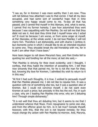 “I say so, for in Kremen I was more worthy than I am now. Thou
wilt not believe how attached I was to that corner. I had all my days
occupied, and had some sort of wonderful hope that in time
something very happy would come to me. To-day all that has
passed; and I cannot find myself in this Warsaw, and, what is worse,
I cannot find my former honesty. I saw how astonished thou wert
because I was coquetting with Pan Mashko. Do not tell me that thou
didst not see it. And dost thou think that I myself know why I acted
so? It must be because I am worse, or from some anger at myself,
at Pan Stanislav, at the whole world. I do not love Mashko; I will not
marry him. Therefore I act dishonestly, and with shame I confess it;
but moments come in which I should like to do an intended injustice
to some one. Thou shouldst break thy old friendship with me, for in
truth I am other than I have been.”
Here tears began to roll down Marynia’s face, and Pani Emilia fell to
quieting her and fondling her all the more; at last she said,—
“Pan Mashko is striving for thee most evidently; and I thought, I
confess, that thou hadst the intention of accepting him. I tell thee
now sincerely that that pained me, for he is not the man for thee;
but, knowing thy love for Kremen, I admitted thy wish to return to it
in this way.”
“At first I had such thoughts, it is true. I wished to persuade myself
that Pan Mashko pleased me; I did not like to repulse him. It was a
question with me of something else too, but it was a question also of
Kremen. But I could not convince myself. I do not want even
Kremen at such a price; but precisely in this lies the evil. For, in such
a case, why am I leading Pan Mashko into error, why am I deluding
him? Through simple dishonesty.”
“It is not well that thou art deluding him; but it seems to me that I
understand whence that flows. From repugnance to some one else,
and from the offence given by him. Is it not true? Console thyself,
however, with this, that the evil is not beyond remedy; for thou
mayst change thy action with Pan Mashko to-morrow. And, Marynia,
 