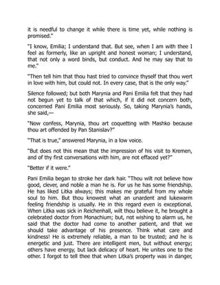 it is needful to change it while there is time yet, while nothing is
promised.”
“I know, Emilia; I understand that. But see, when I am with thee I
feel as formerly, like an upright and honest woman; I understand,
that not only a word binds, but conduct. And he may say that to
me.”
“Then tell him that thou hast tried to convince thyself that thou wert
in love with him, but could not. In every case, that is the only way.”
Silence followed; but both Marynia and Pani Emilia felt that they had
not begun yet to talk of that which, if it did not concern both,
concerned Pani Emilia most seriously. So, taking Marynia’s hands,
she said,—
“Now confess, Marynia, thou art coquetting with Mashko because
thou art offended by Pan Stanislav?”
“That is true,” answered Marynia, in a low voice.
“But does not this mean that the impression of his visit to Kremen,
and of thy first conversations with him, are not effaced yet?”
“Better if it were.”
Pani Emilia began to stroke her dark hair. “Thou wilt not believe how
good, clever, and noble a man he is. For us he has some friendship.
He has liked Litka always; this makes me grateful from my whole
soul to him. But thou knowest what an unardent and lukewarm
feeling friendship is usually. He in this regard even is exceptional.
When Litka was sick in Reichenhall, wilt thou believe it, he brought a
celebrated doctor from Monachium; but, not wishing to alarm us, he
said that the doctor had come to another patient, and that we
should take advantage of his presence. Think what care and
kindness! He is extremely reliable, a man to be trusted; and he is
energetic and just. There are intelligent men, but without energy;
others have energy, but lack delicacy of heart. He unites one to the
other. I forgot to tell thee that when Litka’s property was in danger,
 