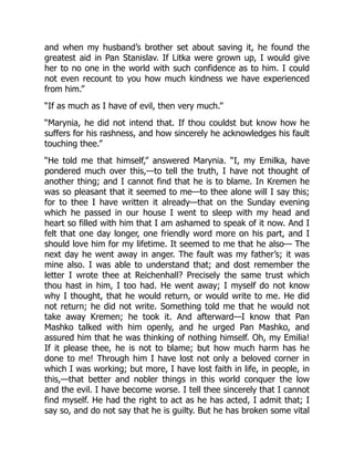 and when my husband’s brother set about saving it, he found the
greatest aid in Pan Stanislav. If Litka were grown up, I would give
her to no one in the world with such confidence as to him. I could
not even recount to you how much kindness we have experienced
from him.”
“If as much as I have of evil, then very much.”
“Marynia, he did not intend that. If thou couldst but know how he
suffers for his rashness, and how sincerely he acknowledges his fault
touching thee.”
“He told me that himself,” answered Marynia. “I, my Emilka, have
pondered much over this,—to tell the truth, I have not thought of
another thing; and I cannot find that he is to blame. In Kremen he
was so pleasant that it seemed to me—to thee alone will I say this;
for to thee I have written it already—that on the Sunday evening
which he passed in our house I went to sleep with my head and
heart so filled with him that I am ashamed to speak of it now. And I
felt that one day longer, one friendly word more on his part, and I
should love him for my lifetime. It seemed to me that he also— The
next day he went away in anger. The fault was my father’s; it was
mine also. I was able to understand that; and dost remember the
letter I wrote thee at Reichenhall? Precisely the same trust which
thou hast in him, I too had. He went away; I myself do not know
why I thought, that he would return, or would write to me. He did
not return; he did not write. Something told me that he would not
take away Kremen; he took it. And afterward—I know that Pan
Mashko talked with him openly, and he urged Pan Mashko, and
assured him that he was thinking of nothing himself. Oh, my Emilia!
If it please thee, he is not to blame; but how much harm has he
done to me! Through him I have lost not only a beloved corner in
which I was working; but more, I have lost faith in life, in people, in
this,—that better and nobler things in this world conquer the low
and the evil. I have become worse. I tell thee sincerely that I cannot
find myself. He had the right to act as he has acted, I admit that; I
say so, and do not say that he is guilty. But he has broken some vital
 