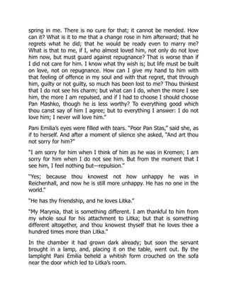 spring in me. There is no cure for that; it cannot be mended. How
can it? What is it to me that a change rose in him afterward; that he
regrets what he did; that he would be ready even to marry me?
What is that to me, if I, who almost loved him, not only do not love
him now, but must guard against repugnance? That is worse than if
I did not care for him. I know what thy wish is; but life must be built
on love, not on repugnance. How can I give my hand to him with
that feeling of offence in my soul and with that regret, that through
him, guilty or not guilty, so much has been lost to me? Thou thinkest
that I do not see his charm; but what can I do, when the more I see
him, the more I am repulsed, and if I had to choose I should choose
Pan Mashko, though he is less worthy? To everything good which
thou canst say of him I agree; but to everything I answer: I do not
love him; I never will love him.”
Pani Emilia’s eyes were filled with tears. “Poor Pan Stas,” said she, as
if to herself. And after a moment of silence she asked, “And art thou
not sorry for him?”
“I am sorry for him when I think of him as he was in Kremen; I am
sorry for him when I do not see him. But from the moment that I
see him, I feel nothing but—repulsion.”
“Yes; because thou knowest not how unhappy he was in
Reichenhall, and now he is still more unhappy. He has no one in the
world.”
“He has thy friendship, and he loves Litka.”
“My Marynia, that is something different. I am thankful to him from
my whole soul for his attachment to Litka; but that is something
different altogether, and thou knowest thyself that he loves thee a
hundred times more than Litka.”
In the chamber it had grown dark already; but soon the servant
brought in a lamp, and, placing it on the table, went out. By the
lamplight Pani Emilia beheld a whitish form crouched on the sofa
near the door which led to Litka’s room.
 