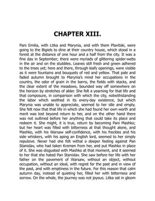 CHAPTER XIII.
Pani Emilia, with Litka and Marynia, and with them Plavitski, were
going to the Bigiels to dine at their country house, which stood in a
forest at the distance of one hour and a half from the city. It was a
fine day in September; there were myriads of glittering spider-webs
in the air and on the stubbles. Leaves still fresh and green adhered
to the trees yet; here and there, through leafy openings, were visible
as it were fountains and bouquets of red and yellow. That pale and
faded autumn brought to Marynia’s mind her occupations in the
country, the odor of grain in the barns, the fields with stacks, and
the clear extent of the meadows, bounded way off somewhere on
the horizon by stretches of alder. She felt a yearning for that life and
that composure, in comparison with which the city, notwithstanding
the labor which seethed in its every-day existence, but which
Marynia was unable to appreciate, seemed to her idle and empty.
She felt now that that life in which she had found her own worth and
merit was lost beyond return to her, and on the other hand there
was not outlined before her anything that could take its place and
redeem it. She might, it is true, return by becoming Pani Mashko;
but her heart was filled with bitterness at that thought alone, and
Mashko, with his Warsaw self-confidence, with his freckles and his
side whiskers, with his aping an English lord, seemed to her simply
repulsive. Never had she felt withal a deeper feeling against Pan
Stanislav, who had taken Kremen from her, and put Mashko in place
of it. She was disgusted with Mashko at that moment, and it seemed
to her that she hated Pan Stanislav. She saw before her life with her
father on the pavement of Warsaw, without an object, without
occupation, without an ideal, with regret for the past and in view of
the past, and with emptiness in the future. For this reason that calm
autumn day, instead of quieting her, filled her with bitterness and
sorrow. On the whole, the journey was not joyous. Litka sat in gloom
 