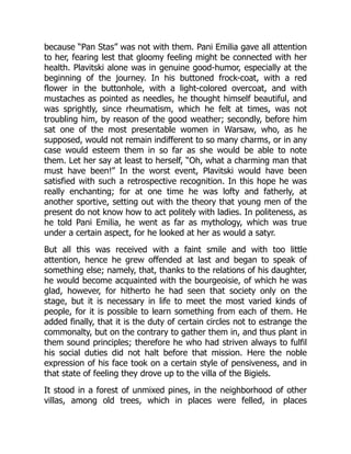 because “Pan Stas” was not with them. Pani Emilia gave all attention
to her, fearing lest that gloomy feeling might be connected with her
health. Plavitski alone was in genuine good-humor, especially at the
beginning of the journey. In his buttoned frock-coat, with a red
flower in the buttonhole, with a light-colored overcoat, and with
mustaches as pointed as needles, he thought himself beautiful, and
was sprightly, since rheumatism, which he felt at times, was not
troubling him, by reason of the good weather; secondly, before him
sat one of the most presentable women in Warsaw, who, as he
supposed, would not remain indifferent to so many charms, or in any
case would esteem them in so far as she would be able to note
them. Let her say at least to herself, “Oh, what a charming man that
must have been!” In the worst event, Plavitski would have been
satisfied with such a retrospective recognition. In this hope he was
really enchanting; for at one time he was lofty and fatherly, at
another sportive, setting out with the theory that young men of the
present do not know how to act politely with ladies. In politeness, as
he told Pani Emilia, he went as far as mythology, which was true
under a certain aspect, for he looked at her as would a satyr.
But all this was received with a faint smile and with too little
attention, hence he grew offended at last and began to speak of
something else; namely, that, thanks to the relations of his daughter,
he would become acquainted with the bourgeoisie, of which he was
glad, however, for hitherto he had seen that society only on the
stage, but it is necessary in life to meet the most varied kinds of
people, for it is possible to learn something from each of them. He
added finally, that it is the duty of certain circles not to estrange the
commonalty, but on the contrary to gather them in, and thus plant in
them sound principles; therefore he who had striven always to fulfil
his social duties did not halt before that mission. Here the noble
expression of his face took on a certain style of pensiveness, and in
that state of feeling they drove up to the villa of the Bigiels.
It stood in a forest of unmixed pines, in the neighborhood of other
villas, among old trees, which in places were felled, in places
 
