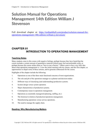 Chapter 01 - Introduction to Operations Management
1-1
Copyright © 2021 McGraw-Hill. All rights reserved. No reproduction or distribution without the prior written consent of McGraw-Hill.
Solution Manual for Operations
Management 14th Edition William J
Stevenson
Full download chapter at: https://testbankbell.com/product/solution-manual-for-
operations-management-14th-edition-william-j-stevenson/
CHAPTER 01
INTRODUCTION TO OPERATIONS MANAGEMENT
Teaching Notes
Many students come to this course with negative feelings, perhaps because they have heard that the
course includes a certain amount of quantitative material (which many feel uncomfortable with), or
perhaps because the course strikes them as “how to run a factory.” Others seem to have very little idea
about what operations management is. I view the initial meeting with my classes, and this first chapter, as
opportunities to dispel some of these notions, and to generate enthusiasm for the course.
Highlights of the chapter include the following:
1. Operations as one of the three main functional concerns of most organizations.
2. The role and job of the operations manager as a planner and decision-maker.
3. Different ways of classifying (and understanding) production systems.
4. System design versus system operation.
5. Major characteristics of production systems.
6. Contemporary issues in operations management.
7. Operations as essentially managerial (planning, staffing, etc.)
8. The historical evolution of production/operations management.
9. Manufacturing operations versus service operations.
10. The need to manage the supply chain.
Reading: Why Manufacturing Matters
 