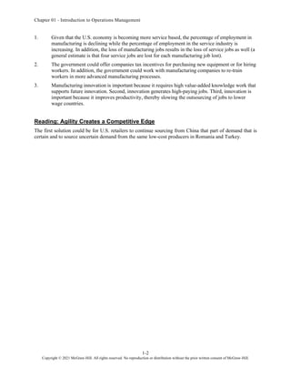 Chapter 01 - Introduction to Operations Management
1-2
Copyright © 2021 McGraw-Hill. All rights reserved. No reproduction or distribution without the prior written consent of McGraw-Hill.
1. Given that the U.S. economy is becoming more service based, the percentage of employment in
manufacturing is declining while the percentage of employment in the service industry is
increasing. In addition, the loss of manufacturing jobs results in the loss of service jobs as well (a
general estimate is that four service jobs are lost for each manufacturing job lost).
2. The government could offer companies tax incentives for purchasing new equipment or for hiring
workers. In addition, the government could work with manufacturing companies to re-train
workers in more advanced manufacturing processes.
3. Manufacturing innovation is important because it requires high value-added knowledge work that
supports future innovation. Second, innovation generates high-paying jobs. Third, innovation is
important because it improves productivity, thereby slowing the outsourcing of jobs to lower
wage countries.
Reading: Agility Creates a Competitive Edge
The first solution could be for U.S. retailers to continue sourcing from China that part of demand that is
certain and to source uncertain demand from the same low-cost producers in Romania and Turkey.
 