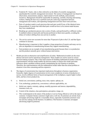Chapter 01 - Introduction to Operations Management
1-5
Copyright © 2021 McGraw-Hill. All rights reserved. No reproduction or distribution without the prior written consent of McGraw-Hill.
b. Frederick W. Taylor, who is often referred to as the father of scientific management,
spearheaded the scientific management movement. The science of management was based on
observation, measurement, analysis, improvement of work methods, and economic
incentives. Management should be responsible for planning, carefully selecting and training
workers, finding the best way to perform each job, achieving cooperation between
management and workers, and separating management activities from work activities.
c. Parts of a product made to such precision that each part would fit any of the identical items
bring produced. It meant that individual parts would not have to be custom made because
they were standardized.
d. Breaking up a production process into a series of tasks, each performed by a different worker.
It enabled workers to learn jobs and become proficient at them more quickly, avoiding the
delays of workers shifting from one activity to another.
6. a. The service sector now accounts for more than 70 percent of jobs in the U.S. and that figure
continues to increase.
b. Manufacturing is important in that it supplies a large proportion of exports and many service
jobs are dependent on manufacturing because they support manufacturing.
c. Farm products are an example of non-manufacturing goods because there is no production
and the products naturally grow without human intervention.
7. Models provide an abstraction and simplification of reality. Mathematical models are the most
abstract and most used in operations management. These models are used to assist in various
decision-making scenarios. One of the main reasons for building mathematical models is that the
experimentation with the model enables the decision-maker to analyze the model and make
inferences about a problem without actually manipulating the real situation or problem.
Therefore, the experimentation with the mathematical model rather than the actual problem or
situation is less time consuming and less expensive.
8. The degree of customization has important implications throughout a business organization.
Generally, higher degrees of customization involve more complexity in terms of production or
service, involve different forms of layout (arrangement of the workplace), require higher worker
skills, and have lower productivity.
9. a. Initial cost, convenience, parking, taxes, time, repairs, upkeep, etc.
b. Cost, technology, productivity, convenience, software applicability, etc.
c. Initial cost, repairs, warranty, upkeep, monthly payments and interest, dependability,
insurance costs, etc.
d. Control of the situation, class participation, perception, image, etc.
e. This would depend on the nature of the product or service being offered as well as the type of
customer. Computer literate customers might seek a web site. If customers are strictly local,
newspaper advertising might be a reasonable choice, especially if potential customers were
not actively seeking out the business. In addition, if the business is seasonal, newspaper
advertising might be preferred.
 