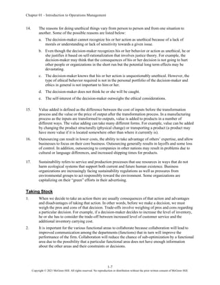 Chapter 01 - Introduction to Operations Management
1-7
Copyright © 2021 McGraw-Hill. All rights reserved. No reproduction or distribution without the prior written consent of McGraw-Hill.
14. The reasons for doing unethical things vary from person to person and from one situation to
another. Some of the possible reasons are listed below:
a. The decision-maker cannot recognize his or her action as unethical because of a lack of
morals or understanding or lack of sensitivity towards a given issue.
b. Even though the decision-maker recognizes his or her behavior or action as unethical, he or
she justifies it based on self-rationalization that involves justice theory. For example, the
decision-maker may think that the consequences of his or her decision is not going to hurt
other people or organizations in the short run but the potential long term effects may be
devastating.
c. The decision-maker knows that his or her action is unquestionably unethical. However, the
type of ethical behavior required is not in the personal portfolio of the decision-maker and
ethics in general is not important to him or her.
d. The decision-maker does not think he or she will be caught.
e. The self-interest of the decision-maker outweighs the ethical considerations.
15. Value added is defined as the difference between the cost of inputs before the transformation
process and the value or the price of output after the transformation process. In a manufacturing
process as the inputs are transformed to outputs, value is added to products in a number of
different ways. The value adding can take many different forms. For example, value can be added
by changing the product structurally (physical change) or transporting a product (a product may
have more value if it is located somewhere other than where it currently is).
16. Outsourcing can result in lower costs, the ability to take advantage of others’ expertise, and allow
businesses to focus on their core business. Outsourcing generally results in layoffs and some loss
of control. In addition, outsourcing to companies in other nations may result in problems due to
cultural or language differences, and increased shipping times for products.
17. Sustainability refers to service and production processes that use resources in ways that do not
harm ecological systems that support both current and future human existence. Business
organizations are increasingly facing sustainability regulations as well as pressures from
environmental groups to act responsibly toward the environment. Some organizations are
capitalizing on their “green” efforts in their advertising.
Taking Stock
1. When we decide to take an action there are usually consequences of that action and advantages
and disadvantages of taking that action. In other words, before we make a decision, we must
weigh the pros and cons of that decision. Trade-offs involve weighing of pros and cons regarding
a particular decision. For example, if a decision-maker decides to increase the level of inventory,
he or she has to consider the trade-off between increased level of customer service and the
additional inventory carrying cost.
2. It is important for the various functional areas to collaborate because collaboration will lead to
improved communication among the departments (functions) that in turn will improve the
performance of the firm. Collaboration will reduce the chance of sub-optimization by a functional
area due to the possibility that a particular functional area does not have enough information
about the other areas and their constraints or decisions.
 