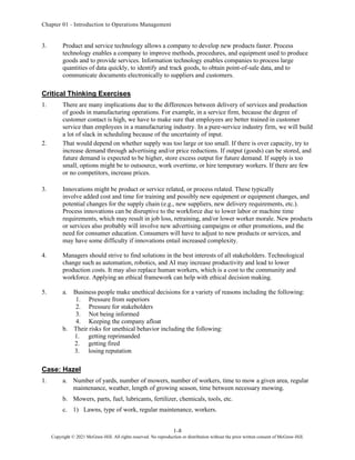 Chapter 01 - Introduction to Operations Management
1-8
Copyright © 2021 McGraw-Hill. All rights reserved. No reproduction or distribution without the prior written consent of McGraw-Hill.
3. Product and service technology allows a company to develop new products faster. Process
technology enables a company to improve methods, procedures, and equipment used to produce
goods and to provide services. Information technology enables companies to process large
quantities of data quickly, to identify and track goods, to obtain point-of-sale data, and to
communicate documents electronically to suppliers and customers.
Critical Thinking Exercises
1. There are many implications due to the differences between delivery of services and production
of goods in manufacturing operations. For example, in a service firm, because the degree of
customer contact is high, we have to make sure that employees are better trained in customer
service than employees in a manufacturing industry. In a pure-service industry firm, we will build
a lot of slack in scheduling because of the uncertainty of input.
2. That would depend on whether supply was too large or too small. If there is over capacity, try to
increase demand through advertising and/or price reductions. If output (goods) can be stored, and
future demand is expected to be higher, store excess output for future demand. If supply is too
small, options might be to outsource, work overtime, or hire temporary workers. If there are few
or no competitors, increase prices.
3. Innovations might be product or service related, or process related. These typically
involve added cost and time for training and possibly new equipment or equipment changes, and
potential changes for the supply chain (e.g., new suppliers, new delivery requirements, etc.).
Process innovations can be disruptive to the workforce due to lower labor or machine time
requirements, which may result in job loss, retraining, and/or lower worker morale. New products
or services also probably will involve new advertising campaigns or other promotions, and the
need for consumer education. Consumers will have to adjust to new products or services, and
may have some difficulty if innovations entail increased complexity.
4. Managers should strive to find solutions in the best interests of all stakeholders. Technological
change such as automation, robotics, and AI may increase productivity and lead to lower
production costs. It may also replace human workers, which is a cost to the community and
workforce. Applying an ethical framework can help with ethical decision making.
5. a. Business people make unethical decisions for a variety of reasons including the following:
1. Pressure from superiors
2. Pressure for stakeholders
3. Not being informed
4. Keeping the company afloat
b. Their risks for unethical behavior including the following:
1. getting reprimanded
2. getting fired
3. losing reputation
Case: Hazel
1. a. Number of yards, number of mowers, number of workers, time to mow a given area, regular
maintenance, weather, length of growing season, time between necessary mowing.
b. Mowers, parts, fuel, lubricants, fertilizer, chemicals, tools, etc.
c. 1) Lawns, type of work, regular maintenance, workers.
 