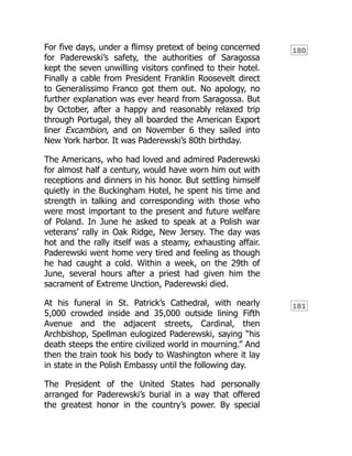 180
181
For five days, under a flimsy pretext of being concerned
for Paderewski’s safety, the authorities of Saragossa
kept the seven unwilling visitors confined to their hotel.
Finally a cable from President Franklin Roosevelt direct
to Generalissimo Franco got them out. No apology, no
further explanation was ever heard from Saragossa. But
by October, after a happy and reasonably relaxed trip
through Portugal, they all boarded the American Export
liner Excambion, and on November 6 they sailed into
New York harbor. It was Paderewski’s 80th birthday.
The Americans, who had loved and admired Paderewski
for almost half a century, would have worn him out with
receptions and dinners in his honor. But settling himself
quietly in the Buckingham Hotel, he spent his time and
strength in talking and corresponding with those who
were most important to the present and future welfare
of Poland. In June he asked to speak at a Polish war
veterans’ rally in Oak Ridge, New Jersey. The day was
hot and the rally itself was a steamy, exhausting affair.
Paderewski went home very tired and feeling as though
he had caught a cold. Within a week, on the 29th of
June, several hours after a priest had given him the
sacrament of Extreme Unction, Paderewski died.
At his funeral in St. Patrick’s Cathedral, with nearly
5,000 crowded inside and 35,000 outside lining Fifth
Avenue and the adjacent streets, Cardinal, then
Archbishop, Spellman eulogized Paderewski, saying “his
death steeps the entire civilized world in mourning.” And
then the train took his body to Washington where it lay
in state in the Polish Embassy until the following day.
The President of the United States had personally
arranged for Paderewski’s burial in a way that offered
the greatest honor in the country’s power. By special
 