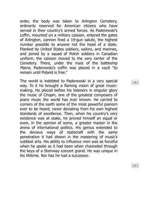 182
183
order, the body was taken to Arlington Cemetery,
ordinarily reserved for American citizens who have
served in their country’s armed forces. As Paderewski’s
coffin, mounted on a military caisson, entered the gates
of Arlington, cannon fired a 19-gun salute, the highest
number possible to anyone not the head of a state.
Flanked by United States soldiers, sailors, and marines,
and joined by a squad of Polish soldiers in Canadian
uniform, the caisson moved to the very center of the
Cemetery. There, under the mast of the battleship
Maine, Paderewski’s coffin was placed in a vault “to
remain until Poland is free.”
The world is indebted to Paderewski in a very special
way. To it he brought a flaming vision of great music-
making. He placed before his listeners in singular glory
the music of Chopin, one of the greatest composers of
piano music the world has ever known. He carried to
corners of the earth some of the most powerful pianism
ever to be heard, never deviating from his own highest
standards of excellence. Then, when his country’s very
existence was at stake, he proved himself an equal or
even, in the opinion of some, a greater master in the
arena of international politics. His genius extended to
the devious ways of statecraft with the same
penetration it had shown in the mastering of music’s
subtlest arts. His ability to influence men was as forceful
when he spoke as it had been when channeled through
the keys of a Steinway concert grand. He was unique in
his lifetime. Nor has he had a successor.
 