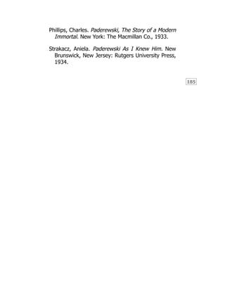 185
Phillips, Charles. Paderewski, The Story of a Modern
Immortal. New York: The Macmillan Co., 1933.
Strakacz, Aniela. Paderewski As I Knew Him. New
Brunswick, New Jersey: Rutgers University Press,
1934.
 