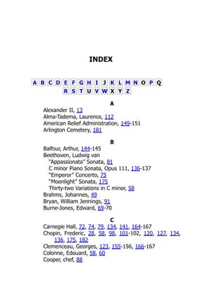 INDEX
A B C D E F G H I J K L M N O P Q
R S T U V W X Y Z
A
Alexander II, 13
Alma-Tadema, Laurence, 112
American Relief Administration, 149-151
Arlington Cemetery, 181
B
Balfour, Arthur, 144-145
Beethoven, Ludwig van
“Appassionata” Sonata, 81
C minor Piano Sonata, Opus 111, 136-137
“Emperor” Concerto, 75
“Moonlight” Sonata, 175
Thirty-two Variations in C minor, 58
Brahms, Johannes, 49
Bryan, William Jennings, 91
Burne-Jones, Edward, 69-70
C
Carnegie Hall, 72, 74, 79, 134, 141, 164-167
Chopin, Frederic, 28, 58, 98, 101-102, 120, 127, 134,
136, 175, 182
Clemenceau, Georges, 123, 155-156, 166-167
Colonne, Edouard, 58, 60
Cooper, chef, 88
 