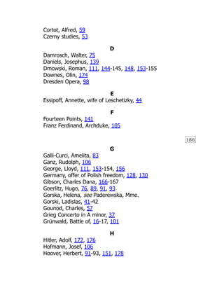 186
Cortot, Alfred, 59
Czerny studies, 53
D
Damrosch, Walter, 75
Daniels, Josephus, 139
Dmowski, Roman, 111, 144-145, 148, 153-155
Downes, Olin, 174
Dresden Opera, 98
E
Essipoff, Annette, wife of Leschetizky, 44
F
Fourteen Points, 141
Franz Ferdinand, Archduke, 105
G
Galli-Curci, Amelita, 83
Ganz, Rudolph, 106
George, Lloyd, 111, 153-154, 156
Germany, offer of Polish freedom, 128, 130
Gibson, Charles Dana, 166-167
Goerlitz, Hugo, 76, 89, 91, 93
Gorska, Helena, see Paderewska, Mme.
Gorski, Ladislas, 41-42
Gounod, Charles, 57
Grieg Concerto in A minor, 37
Grünwald, Battle of, 16-17, 101
H
Hitler, Adolf, 172, 176
Hofmann, Josef, 106
Hoover, Herbert, 91-93, 151, 178
 