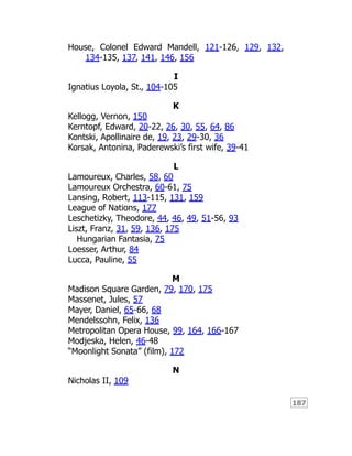 187
House, Colonel Edward Mandell, 121-126, 129, 132,
134-135, 137, 141, 146, 156
I
Ignatius Loyola, St., 104-105
K
Kellogg, Vernon, 150
Kerntopf, Edward, 20-22, 26, 30, 55, 64, 86
Kontski, Apollinaire de, 19, 23, 29-30, 36
Korsak, Antonina, Paderewski’s first wife, 39-41
L
Lamoureux, Charles, 58, 60
Lamoureux Orchestra, 60-61, 75
Lansing, Robert, 113-115, 131, 159
League of Nations, 177
Leschetizky, Theodore, 44, 46, 49, 51-56, 93
Liszt, Franz, 31, 59, 136, 175
Hungarian Fantasia, 75
Loesser, Arthur, 84
Lucca, Pauline, 55
M
Madison Square Garden, 79, 170, 175
Massenet, Jules, 57
Mayer, Daniel, 65-66, 68
Mendelssohn, Felix, 136
Metropolitan Opera House, 99, 164, 166-167
Modjeska, Helen, 46-48
“Moonlight Sonata” (film), 172
N
Nicholas II, 109
 