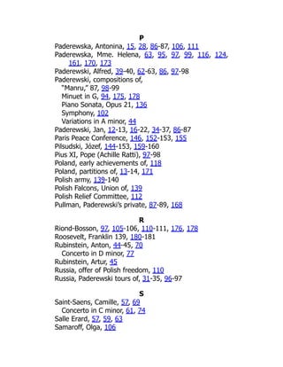 P
Paderewska, Antonina, 15, 28, 86-87, 106, 111
Paderewska, Mme. Helena, 63, 95, 97, 99, 116, 124,
161, 170, 173
Paderewski, Alfred, 39-40, 62-63, 86, 97-98
Paderewski, compositions of,
“Manru,” 87, 98-99
Minuet in G, 94, 175, 178
Piano Sonata, Opus 21, 136
Symphony, 102
Variations in A minor, 44
Paderewski, Jan, 12-13, 16-22, 34-37, 86-87
Paris Peace Conference, 146, 152-153, 155
Pilsudski, Józef, 144-153, 159-160
Pius XI, Pope (Achille Ratti), 97-98
Poland, early achievements of, 118
Poland, partitions of, 13-14, 171
Polish army, 139-140
Polish Falcons, Union of, 139
Polish Relief Committee, 112
Pullman, Paderewski’s private, 87-89, 168
R
Riond-Bosson, 97, 105-106, 110-111, 176, 178
Roosevelt, Franklin 139, 180-181
Rubinstein, Anton, 44-45, 70
Concerto in D minor, 77
Rubinstein, Artur, 45
Russia, offer of Polish freedom, 110
Russia, Paderewski tours of, 31-35, 96-97
S
Saint-Saens, Camille, 57, 69
Concerto in C minor, 61, 74
Salle Erard, 57, 59, 63
Samaroff, Olga, 106
 