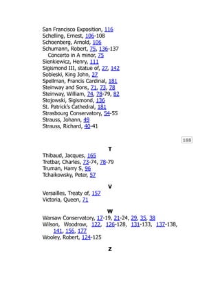 188
San Francisco Exposition, 116
Schelling, Ernest, 106-108
Schoenberg, Arnold, 106
Schumann, Robert, 75, 136-137
Concerto in A minor, 75
Sienkiewicz, Henry, 111
Sigismond III, statue of, 27, 142
Sobieski, King John, 27
Spellman, Francis Cardinal, 181
Steinway and Sons, 71, 73, 78
Steinway, William, 74, 78-79, 82
Stojowski, Sigismond, 136
St. Patrick’s Cathedral, 181
Strasbourg Conservatory, 54-55
Strauss, Johann, 49
Strauss, Richard, 40-41
T
Thibaud, Jacques, 165
Tretbar, Charles, 73-74, 78-79
Truman, Harry S, 96
Tchaikowsky, Peter, 57
V
Versailles, Treaty of, 157
Victoria, Queen, 71
W
Warsaw Conservatory, 17-19, 21-24, 29, 35, 38
Wilson, Woodrow, 122, 126-128, 131-133, 137-138,
141, 156, 177
Wooley, Robert, 124-125
Z
 