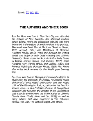 Zamek, 27, 142, 151
THE AUTHORS AND THEIR BOOK
Ruth Fox Hume was born in New York City and attended
the College of New Rochelle. She attended medical
school briefly, where she discovered that she was more
interested in the history of medicine than in its practice.
The result was Great Men of Medicine (Random House,
1947, revised, 1961) and Milestones of Medicine
(Random House, 1950). While she pursued her writing
career, she taught at Holy Cross Academy and Catholic
University. Some recent books include Our Lady Came
to Fatima (Farrar, Straus, and Cudahy, 1957), Saint
Margaret Mary (Farrar, Straus, and Cudahy, 1958), and
Florence Nightingale (Random House, 1959). Mrs. Hume
also writes book reviews for the Washington Evening
Star.
Paul Hume was born in Chicago and received a degree in
music from the University of Chicago. He became music
director of a “good music” radio station and then music
critic of the Washington Post, a position he has held for
sixteen years. He is a Professor of Music at Georgetown
University and has been the director of the Georgetown
Glee Club for twelve years. He is the author of Catholic
Church Music (Dodd, Mead and Co., 1956), as well as
many articles that have appeared in The Saturday
Review, The Sign, The Catholic Digest, and others.
 