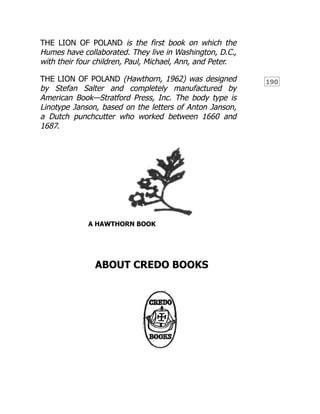 190
THE LION OF POLAND is the first book on which the
Humes have collaborated. They live in Washington, D.C.,
with their four children, Paul, Michael, Ann, and Peter.
THE LION OF POLAND (Hawthorn, 1962) was designed
by Stefan Salter and completely manufactured by
American Book—Stratford Press, Inc. The body type is
Linotype Janson, based on the letters of Anton Janson,
a Dutch punchcutter who worked between 1660 and
1687.
A HAWTHORN BOOK
ABOUT CREDO BOOKS
 