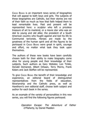 Credo Books is an important news series of biographies
that will appeal to both boys and girls. The subjects of
these biographies are Catholic, but their stories are not
of their faith so much as how that faith helped them to
lead remarkable lives. Past and present will be
represented here: a sculptor who left a priceless
treasure of art to mankind, or a movie star who was an
idol to young and old alike; the president of a South
American country who fought against and lost his life to
Communist terrorists. Heroes are made by the
greatness of the human spirit and all the figures to be
portrayed in Credo Books were great in spirit, courage
and effort, no matter what task they took upon
themselves.
The authors of these new books have been carefully
chosen both for their ability to make biography come
alive for young people and their knowledge of their
subjects. Such authors as Gary Webster, Lon Tinkle,
Donald Demarest, Albert Orbaan, Terry Morris, Frank
Kolars and Jack Steffan will be represented.
To give Credo Books the benefit of their knowledge and
experience, an editorial board of distinguished
representatives from the fields of education,
librarianship and the Catholic press, as well as
Hawthorn’s own editorial staff, choose both subject and
author for each book in the series.
As an example of the variety of personalities in this new
series, you will find the following figures portrayed.
Operation Escape: The Adventure of Father
O’Flaherty, by Daniel Madden
 