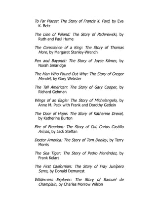 To Far Places: The Story of Francis X. Ford, by Eva
K. Betz
The Lion of Poland: The Story of Paderewski, by
Ruth and Paul Hume
The Conscience of a King: The Story of Thomas
More, by Margaret Stanley-Wrench
Pen and Bayonet: The Story of Joyce Kilmer, by
Norah Smaridge
The Man Who Found Out Why: The Story of Gregor
Mendel, by Gary Webster
The Tall American: The Story of Gary Cooper, by
Richard Gehman
Wings of an Eagle: The Story of Michelangelo, by
Anne M. Peck with Frank and Dorothy Getlein
The Door of Hope: The Story of Katharine Drexel,
by Katherine Burton
Fire of Freedom: The Story of Col. Carlos Castillo
Armas, by Jack Steffan
Doctor America: The Story of Tom Dooley, by Terry
Morris
The Sea Tiger: The Story of Pedro Menéndez, by
Frank Kolars
The First Californian: The Story of Fray Junípero
Serra, by Donald Demarest
Wilderness Explorer: The Story of Samuel de
Champlain, by Charles Morrow Wilson
 
