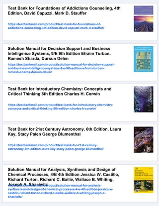 Test Bank for Foundations of Addictions Counseling, 4th
Edition, David Capuzzi, Mark D. Stauffer
https://testbankmall.com/product/test-bank-for-foundations-of-
addictions-counseling-4th-edition-david-capuzzi-mark-d-stauffer/
Solution Manual for Decision Support and Business
Intelligence Systems, 9/E 9th Edition Efraim Turban,
Ramesh Sharda, Dursun Delen
https://testbankmall.com/product/solution-manual-for-decision-support-
and-business-intelligence-systems-9-e-9th-edition-efraim-turban-
ramesh-sharda-dursun-delen/
Test Bank for Introductory Chemistry: Concepts and
Critical Thinking 8th Edition Charles H. Corwin
https://testbankmall.com/product/test-bank-for-introductory-chemistry-
concepts-and-critical-thinking-8th-edition-charles-h-corwin/
Test Bank for 21st Century Astronomy, 6th Edition, Laura
Kay, Stacy Palen George Blumenthal
https://testbankmall.com/product/test-bank-for-21st-century-
astronomy-6th-edition-laura-kay-stacy-palen-george-blumenthal/
Solution Manual for Analysis, Synthesis and Design of
Chemical Processes, 4/E 4th Edition Jessica W. Castillo,
Richard Turton, Richard C. Bailie, Wallace B. Whiting,
Joseph A. Shaeiwitz
https://testbankmall.com/product/solution-manual-for-analysis-
synthesis-and-design-of-chemical-processes-4-e-4th-edition-jessica-w-
castillo-richard-turton-richard-c-bailie-wallace-b-whiting-joseph-a-
shaeiwitz/
 