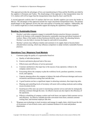 Chapter 01 - Introduction to Operations Management
1-3
Copyright © 2021 McGraw-Hill. All rights reserved. No reproduction or distribution without the prior written consent of McGraw-Hill.
This approach provides the advantages of low-cost manufacturing in China and the flexibility provided by
the suppliers in Romania and Turkey. The disadvantage of this approach is that transportation times for
U.S. retailers still will be longer than the transportation times faced by Zara’s and H & M.
A second approach could be that U.S retailers find low-cost, flexible suppliers just across the border in
Mexico. The advantages of this approach include low wages and shorter transportation times. The primary
disadvantages to this approach involve the time and expense of locating new suppliers. Additionally, the
U.S. retailers might have to lend considerable support developing the capabilities of these suppliers.
Reading: Sustainable Kisses
1. Hershey’s and other companies engage in sustainable business practices because consumers
prefer to do business with companies that practice sustainable sourcing and ethical treatment of
workers. Many of the leaders in these businesses hold the same values. By educating farmers,
Hershey’s can also help to increase the longevity and yield of cocoa plants.
2. Hershey’s actions may influence retailers and customers in its supply chain to become better-
educated about sourcing, which may influence competitors to adopt similarly sustainable business
practices.
Operations Tour: Wegmans Food Markets
1. Customers judge the quality of a supermarket based on:
a. Quality of individual products.
b. Exterior and interior physical look of the store.
c. Effectiveness and efficiency of service personnel.
2. a. Customer satisfaction is the major key to the success of any operation; without it, the
company cannot survive.
b. Forecasting allows the company to plan the workforce levels, purchase quantities, inventory
levels, and capacity.
c. Capacity planning allows the company to balance the trade-off between shortages and excess
inventories and between waiting lines and idle time.
d. A good location can have a significant impact in attracting customers, thus improving sales.
e. Planning and controlling levels of inventory will assist with avoiding stockouts and avoiding
excess inventory levels.
f. Good layout of the store can assist in maximizing customer service and sales by strategically
directing customers through the store. An effective layout can also improve the efficiency of
the operations.
g. Effective scheduling of company workers and work hours can improve both customer service
and efficiency. An effective schedule provides convenient store hours, minimal customer
waiting lines, and minimal employee idle time.
3. Wegmans uses technology to track inventory and manage its supply chain, which lessen the risk
of occurrences of out-of-stock events, and to maintain freshness in its meat and produce
departments.
 