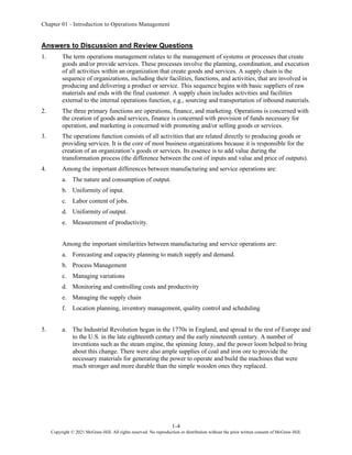 Chapter 01 - Introduction to Operations Management
1-4
Copyright © 2021 McGraw-Hill. All rights reserved. No reproduction or distribution without the prior written consent of McGraw-Hill.
Answers to Discussion and Review Questions
1. The term operations management relates to the management of systems or processes that create
goods and/or provide services. These processes involve the planning, coordination, and execution
of all activities within an organization that create goods and services. A supply chain is the
sequence of organizations, including their facilities, functions, and activities, that are involved in
producing and delivering a product or service. This sequence begins with basic suppliers of raw
materials and ends with the final customer. A supply chain includes activities and facilities
external to the internal operations function, e.g., sourcing and transportation of inbound materials.
2. The three primary functions are operations, finance, and marketing. Operations is concerned with
the creation of goods and services, finance is concerned with provision of funds necessary for
operation, and marketing is concerned with promoting and/or selling goods or services.
3. The operations function consists of all activities that are related directly to producing goods or
providing services. It is the core of most business organizations because it is responsible for the
creation of an organization’s goods or services. Its essence is to add value during the
transformation process (the difference between the cost of inputs and value and price of outputs).
4. Among the important differences between manufacturing and service operations are:
a. The nature and consumption of output.
b. Uniformity of input.
c. Labor content of jobs.
d. Uniformity of output.
e. Measurement of productivity.
Among the important similarities between manufacturing and service operations are:
a. Forecasting and capacity planning to match supply and demand.
b. Process Management
c. Managing variations
d. Monitoring and controlling costs and productivity
e. Managing the supply chain
f. Location planning, inventory management, quality control and scheduling
5. a. The Industrial Revolution began in the 1770s in England, and spread to the rest of Europe and
to the U.S. in the late eighteenth century and the early nineteenth century. A number of
inventions such as the steam engine, the spinning Jenny, and the power loom helped to bring
about this change. There were also ample supplies of coal and iron ore to provide the
necessary materials for generating the power to operate and build the machines that were
much stronger and more durable than the simple wooden ones they replaced.
 