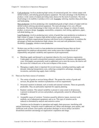 Chapter 01 - Introduction to Operations Management
1-6
Copyright © 2021 McGraw-Hill. All rights reserved. No reproduction or distribution without the prior written consent of McGraw-Hill.
10. Craft production: involves producing high variety of customized goods, low volume output with
skilled workers, and utilizing general-purpose equipment. The main advantage is the flexibility to
produce a wide variety of outputs providing many choices for the need of customers. The main
disadvantage is its inability to produce at low cost. Examples: tailoring, machine shop, print shop,
and landscaping.
Mass production: involves producing a few standardized goods at high volume of output with low
skilled workers utilizing specialized equipment. The main advantage is low cost, efficient
production. The main disadvantage is that it does not allow easy changes in volume of output,
product, or process design. Examples: automobiles, computers, mail sorting, appliances, paper,
soft drink bottling, etc.
Lean Production: involves producing more variety of goods than most production at moderate to
high volume of output. It requires high skilled workers, quality, employee involvement,
teamwork, and flatter organizational structure with fewer levels of management. It combines the
advantages of both mass production (high volume, low cost) and craft production (variety,
flexibility). Examples: similar to mass production.
11. Workers may not like to work in a lean production environment because there are fewer
opportunities for employee advancement, more worker stress due to higher levels of
responsibility and greater variability and expansion of job requirements.
12. a. Matching supply and demand is an important objective for every business organization.
Undersupply can result in dissatisfied customers, potential loss of business, and opportunity
costs. Oversupply can potentially result in additional cost to store the excess, the need to sell
the excess for a reduced cost, or the cost to dispose of the excess.
b. Managing a supply chain is important for several reasons, including matching supply and
demand, reducing transportation costs, achieving a competitive advantage, managing
inventories, and achieving supply chain visibility.
13. There are four basic sources of variation:
1. The variety of goods or services being offered: The greater the variety of goods and
services, the greater the variation in production or service requirements.
2. Structural variation in demand, such as trends and seasonal variations. These are generally
predictable. They are particularly important for capacity planning.
3. Random variation. This natural variability is present to some extent in all processes,
is present in demand for services and products, and generally cannot be influenced by
managers.
4. Assignable causes of variation: Variation caused by defective inputs, incorrect work
methods, out of adjustment equipment, and so on. This type of variation can be
reduced or eliminated by analysis and corrective action.
Variations can be disruptive to operations and supply chain processes, interfering with
optimal functioning. Variations result in additional cost, delays and shortages, poor quality, and
inefficient work systems. Poor quality and product shortages or service delays can lead to
dissatisfied customers and damage an organization’s reputation and image.
 