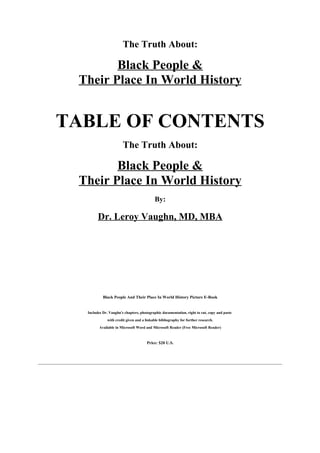 The Truth About:

        Black People &
 Their Place In World History


TABLE OF CONTENTS
                       The Truth About:

        Black People &
 Their Place In World History
                                           By:

        Dr. Leroy Vaughn, MD, MBA




           Black People And Their Place In World History Picture E-Book


  Includes Dr. Vaughn's chapters, photographic documentation, right to cut, copy and paste
             with credit given and a linkable bibliography for further research.
         Available in Microsoft Word and Microsoft Reader (Free Microsoft Reader)



                                      Price: $20 U.S.
 
