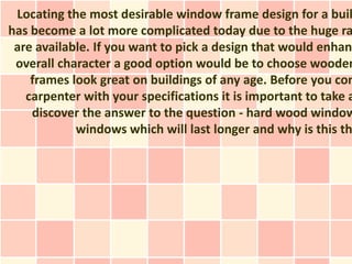 Locating the most desirable window frame design for a buil
has become a lot more complicated today due to the huge ra
 are available. If you want to pick a design that would enhan
 overall character a good option would be to choose wooden
    frames look great on buildings of any age. Before you con
   carpenter with your specifications it is important to take a
    discover the answer to the question - hard wood window
            windows which will last longer and why is this th
 