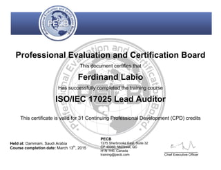 Professional Evaluation and Certification Board
This document certifies that
Ferdinand Labio
Has successfully completed the training course
ISO/IEC 17025 Lead Auditor
This certificate is valid for 31 Continuing Professional Development (CPD) credits
Held at: Dammam, Saudi Arabia
Course completion date: March 13th
, 2015
PECB
7275 Sherbrooke East, Suite 32
CP 49060, Montreal, QC
H1N 1H0, Canada
training@pecb.com
__________________
Chief Executive Officer
 