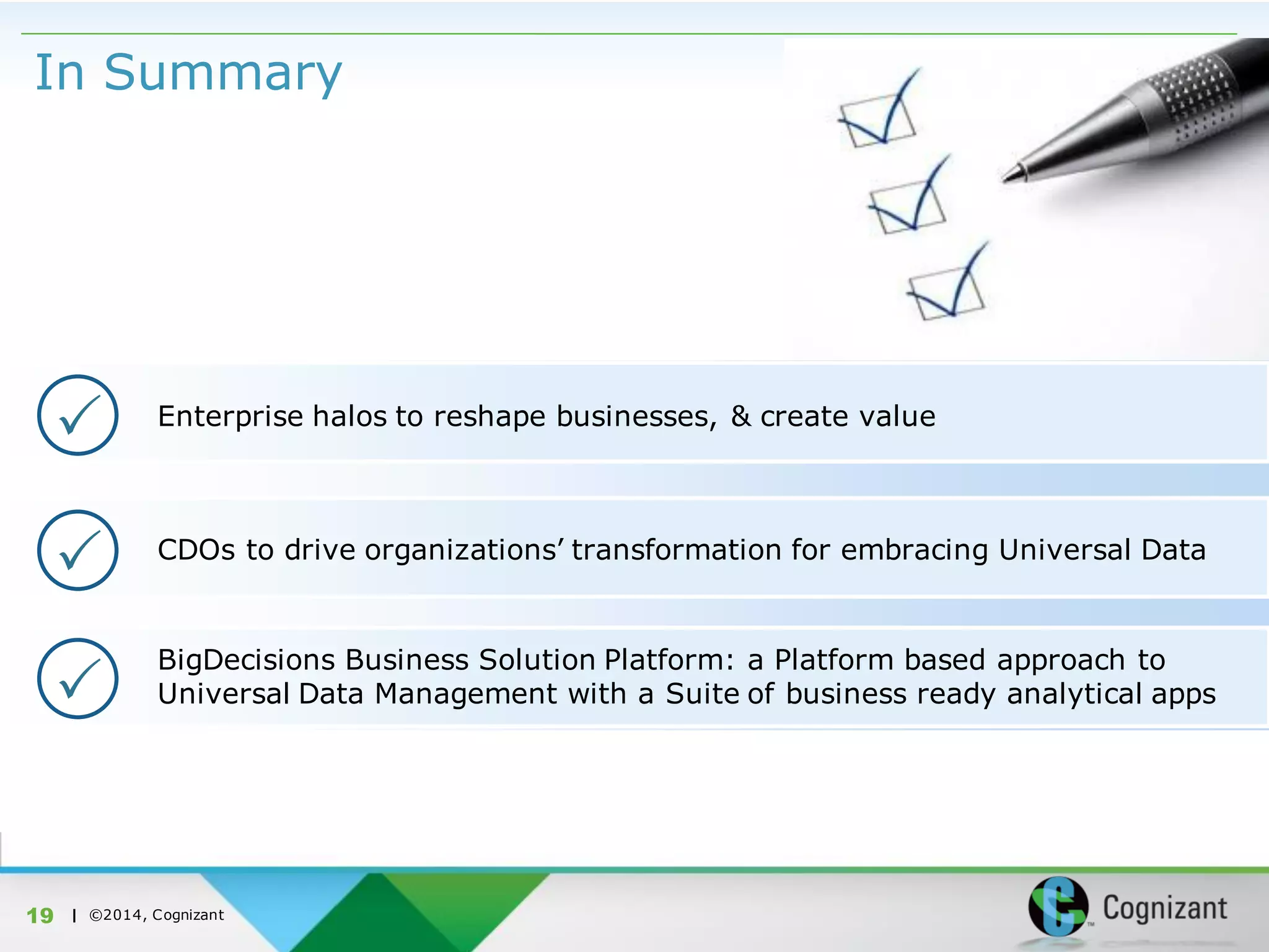 | ©2014, Cognizant
In Summary
19
CDOs to drive organizations’ transformation for embracing Universal Data
BigDecisions Business Solution Platform: a Platform based approach to
Universal Data Management with a Suite of business ready analytical apps

Enterprise halos to reshape businesses, & create value

 