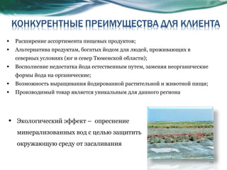 Расширение ассортимента пищевых продуктов; Альтернатива продуктам, богатых йодом для людей, проживающих в северных условиях (юг и север Тюменской области); Восполнение недостатка йода естественным путем, заменяя неорганические формы йода на органические; Возможность выращивания йодированной растительной и животной пищи; Производимый товар является уникальным для данного региона Экологический эффект –  опреснение минерализованных вод с целью защитить окружающую среду от засаливания 
