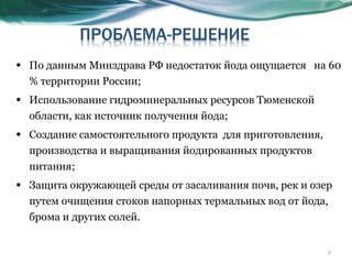 По данным Минздрава РФ недостаток йода ощущается  на 60 % территории России; Использование гидроминеральных ресурсов Тюменской области, как источник получения йода;  Создание самостоятельного продукта  для приготовления, производства и выращивания йодированных продуктов питания; Защита окружающей среды от засаливания почв, рек и озер  путем очищения стоков напорных термальных вод от йода, брома и других солей. 