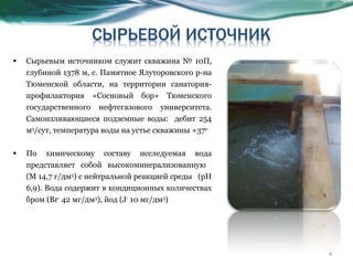 Сырьевым источником служит скважина № 10П, глубиной 1378 м, с. Памятное Ялуторовского р-на Тюменской области, на территории санатория-профилактория «Сосновый бор» Тюменского государственного нефтегазового университета. Самоизливающиеся подземные воды:  дебит 254 м 3 /сут, температура воды на устье скважины +37 о  По химическому составу исследуемая вода представляет собой высокоминерализованную  (М 14,7 г/дм 3 ) с нейтральной реакцией среды  (рН 6,9). Вода содержит в кондиционных количествах бром ( Br -  42 мг/дм 3 ), йод ( J -  10 мг/дм 3 ) 