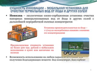 Новизна  – экологичная озоно-сорбционная установка очистки напорных минерализованных вод от йода и других солей с дальнейшей переработкой солевых концентратов Возможность использования на любом сырьевом источнике для получения йодсодержащих веществ: йод-концентрат, йод-сорбент Предполагаемая стоимость установки не более 500   тыс. рублей в мобильном исполнении в кунге или вагончике на колесах Установка производительностью по йоду –  1 т/год из малодебитных скважин с низкими его концентрациями  