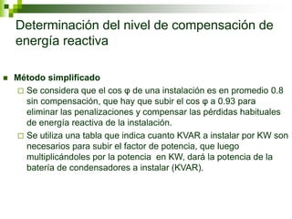 Determinación del nivel de compensación de
energía reactiva
 Método simplificado
 Se considera que el cos φ de una instalación es en promedio 0.8
sin compensación, que hay que subir el cos φ a 0.93 para
eliminar las penalizaciones y compensar las pérdidas habituales
de energía reactiva de la instalación.
 Se utiliza una tabla que indica cuanto KVAR a instalar por KW son
necesarios para subir el factor de potencia, que luego
multiplicándoles por la potencia en KW, dará la potencia de la
batería de condensadores a instalar (KVAR).
 