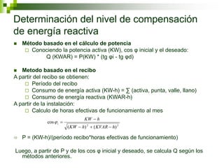 Determinación del nivel de compensación
de energía reactiva
 Método basado en el cálculo de potencia
 Conociendo la potencia activa (KW), cos φ inicial y el deseado:
Q (KWAR) = P(KW) * (tg φi - tg φd)
 Metodo basado en el recibo
A partir del recibo se obtienen:
 Período del recibo
 Consumo de energía activa (KW-h) = ∑ (activa, punta, valle, llano)
 Consumo de energía reactiva (KWAR-h)
A partir de la instalación:
 Calculo de horas efectivas de funcionamiento al mes
 P = (KW-h)/(período recibo*horas efectivas de funcionamiento)
Luego, a partir de P y de los cos φ inicial y deseado, se calcula Q según los
métodos anteriores.
2
2
)
(
)
(
cos
h
KVAR
h
KW
h
KW
i






 