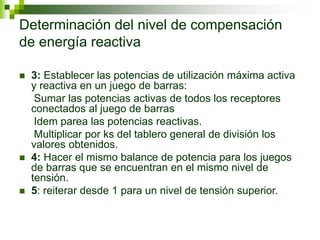 Determinación del nivel de compensación
de energía reactiva
 3: Establecer las potencias de utilización máxima activa
y reactiva en un juego de barras:
Sumar las potencias activas de todos los receptores
conectados al juego de barras
Idem parea las potencias reactivas.
Multiplicar por ks del tablero general de división los
valores obtenidos.
 4: Hacer el mismo balance de potencia para los juegos
de barras que se encuentran en el mismo nivel de
tensión.
 5: reiterar desde 1 para un nivel de tensión superior.
 