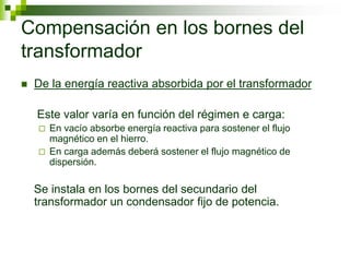 Compensación en los bornes del
transformador
 De la energía reactiva absorbida por el transformador
Este valor varía en función del régimen e carga:
 En vacío absorbe energía reactiva para sostener el flujo
magnético en el hierro.
 En carga además deberá sostener el flujo magnético de
dispersión.
Se instala en los bornes del secundario del
transformador un condensador fijo de potencia.
 