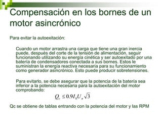 Compensación en los bornes de un
motor asincrónico
Para evitar la autoexitación:
Cuando un motor arrastra una carga que tiene una gran inercia
puede, después del corte de la tensión de alimentación, seguir
funcionando utilizando su energía cinética y ser autoexitado por una
batería de condensadores conectada a sus bornes. Estos le
suministran la energía reactiva necesaria para su funcionamiento
como generador asincrónico. Esto puede producir sobretensiones.
Para evitarlo, se debe asegurar que la potencia de la batería sea
inferior a la potencia necesaria para la autoexitación del motor
comprobando:
Qc se obtiene de tablas entrando con la potencia del motor y las RPM
3
9
.
0 0 n
c U
I
Q 
 