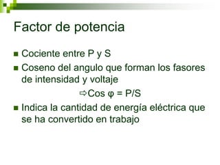 Factor de potencia
 Cociente entre P y S
 Coseno del angulo que forman los fasores
de intensidad y voltaje
Cos φ = P/S
 Indica la cantidad de energía eléctrica que
se ha convertido en trabajo
 