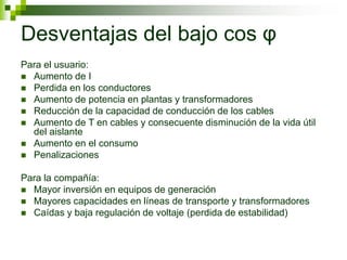 Desventajas del bajo cos φ
Para el usuario:
 Aumento de I
 Perdida en los conductores
 Aumento de potencia en plantas y transformadores
 Reducción de la capacidad de conducción de los cables
 Aumento de T en cables y consecuente disminución de la vida útil
del aislante
 Aumento en el consumo
 Penalizaciones
Para la compañía:
 Mayor inversión en equipos de generación
 Mayores capacidades en líneas de transporte y transformadores
 Caídas y baja regulación de voltaje (perdida de estabilidad)
 
